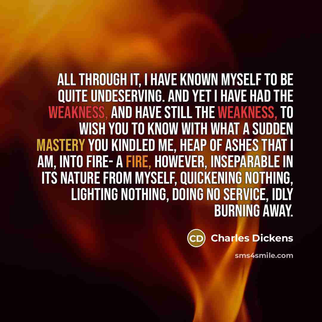“All through it, I have known myself to be quite undeserving. And yet I have had the weakness, and have still the weakness, to wish you to know with what a sudden mastery you kindled me, heap of ashes that I am, into fire- a fire, however, inseparable in its nature from myself, quickening nothing…” quote by Charles Dickens