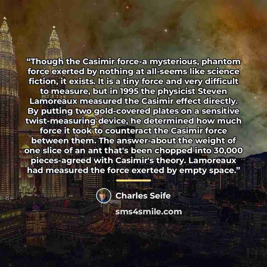 “Though the Casimir force-a mysterious, phantom force exerted by nothing at all-seems like science fiction, it exists. It is a tiny force and very difficult to measure, but in 1995 the physicist Steven Lamoreaux measured the Casimir effect directly. By putting two gold-covered plates on a sensitive…” quote by Charles Seife
