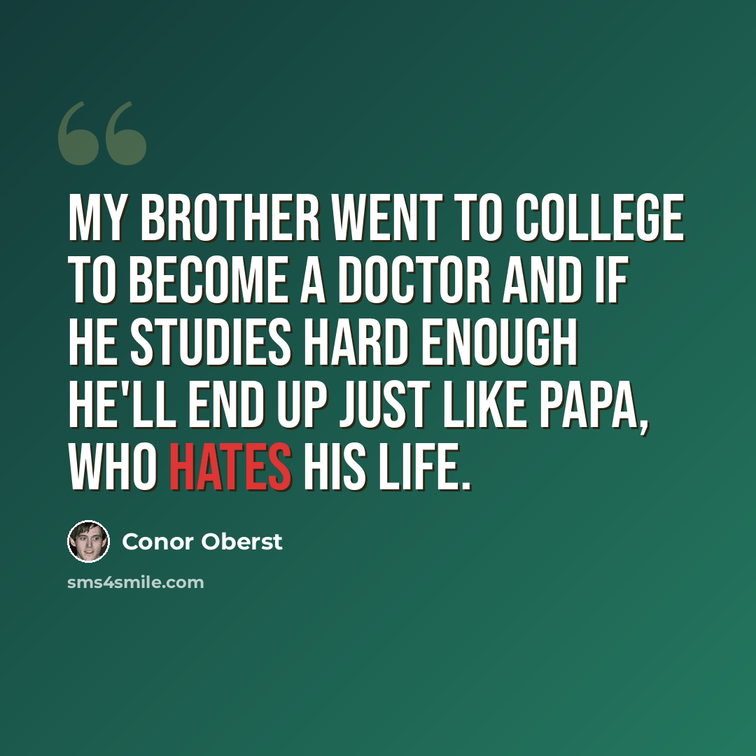 “My Brother went to college To become a doctor And if he studies hard enough He'll end up just like papa, who hates his life.” quote by Conor Oberst
