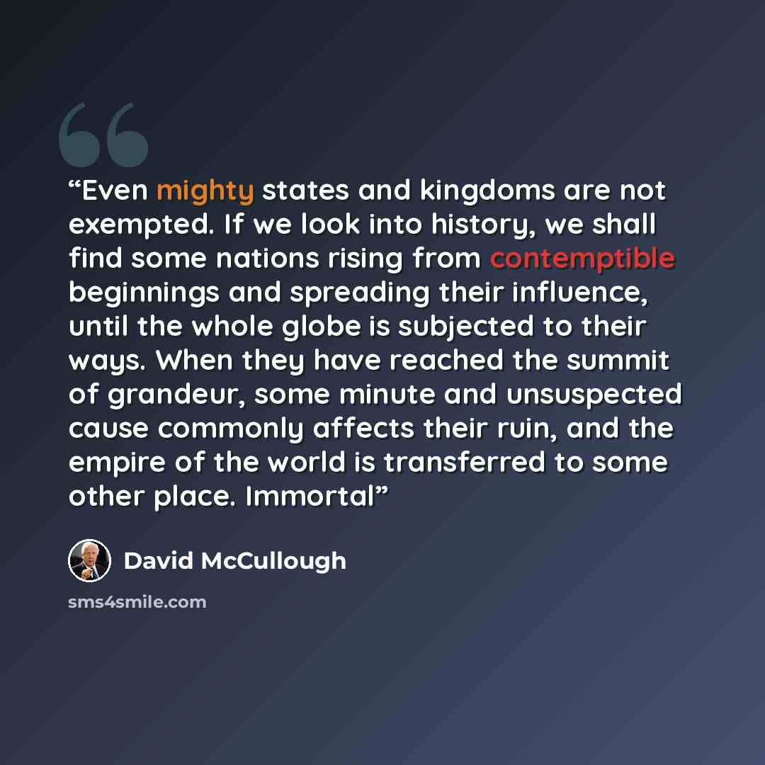 “Even mighty states and kingdoms are not exempted. If we look into history, we shall find some nations rising from contemptible beginnings and spreading their influence, until the whole globe is subjected to their ways. When they have reached the summit of grandeur, some minute and unsuspected…” quote by David McCullough