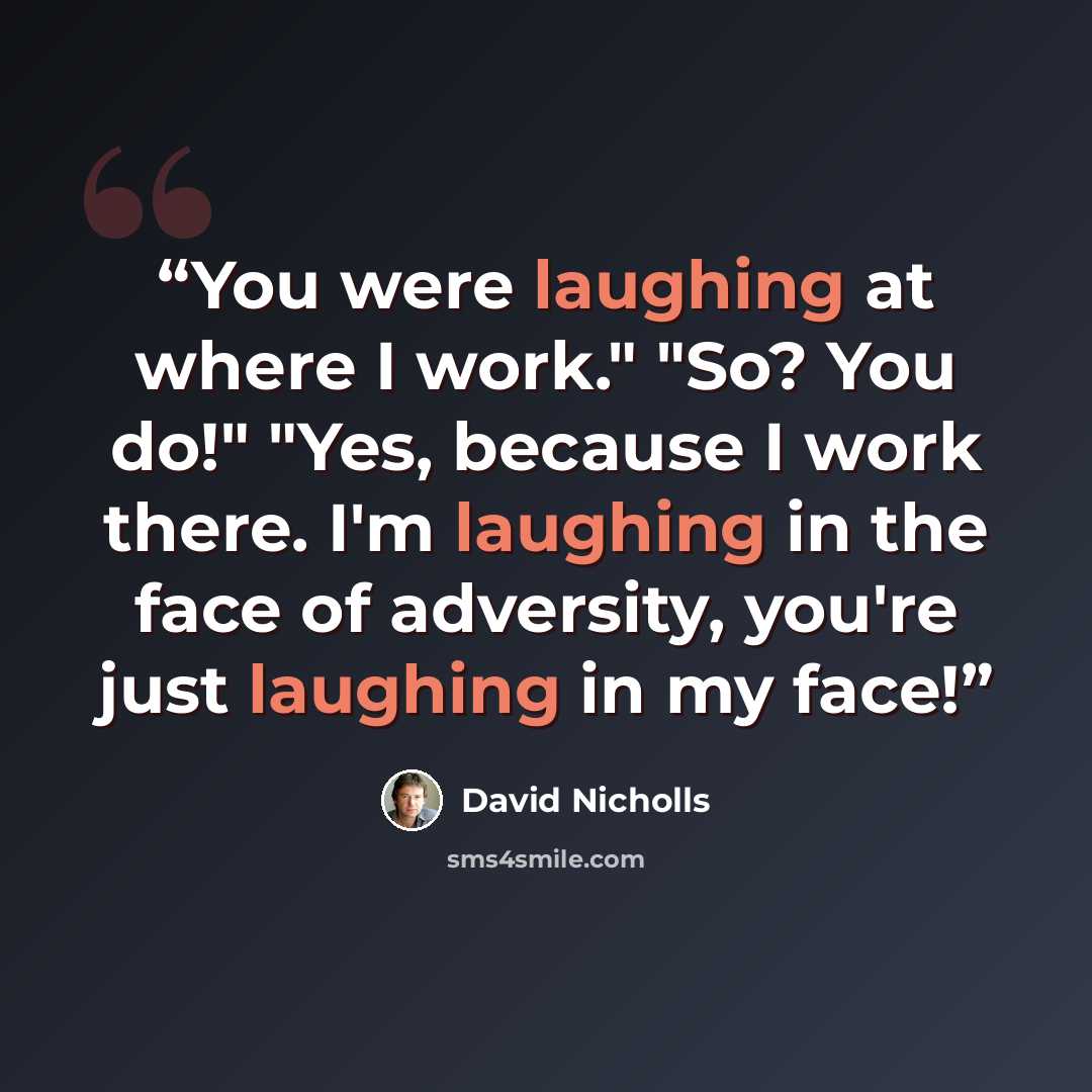“You were laughing at where I work." "So? You do!" "Yes, because I work there. I'm laughing in the face of adversity, you're just laughing in my face!” quote by David Nicholls