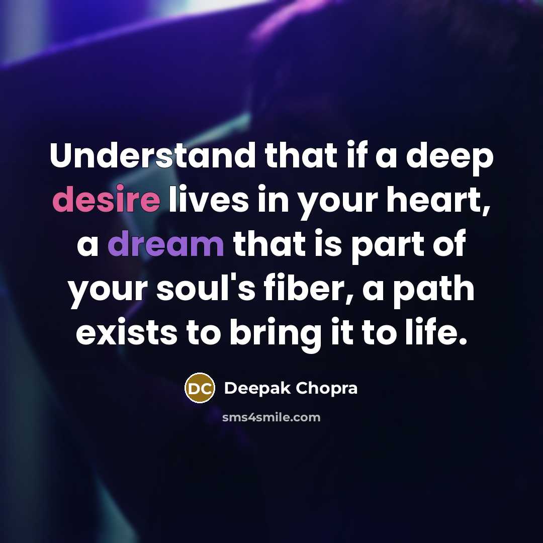 “Understand that if a deep desire lives in your heart, a dream that is part of your soul's fiber, a path exists to bring it to life.” quote by Deepak Chopra