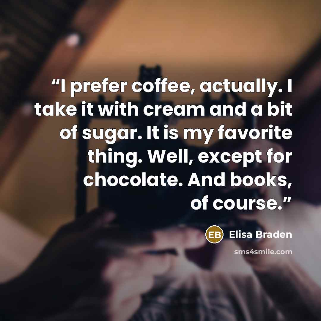 “I prefer coffee, actually. I take it with cream and a bit of sugar. It is my favorite thing. Well, except for chocolate. And books, of course.” quote by Elisa Braden