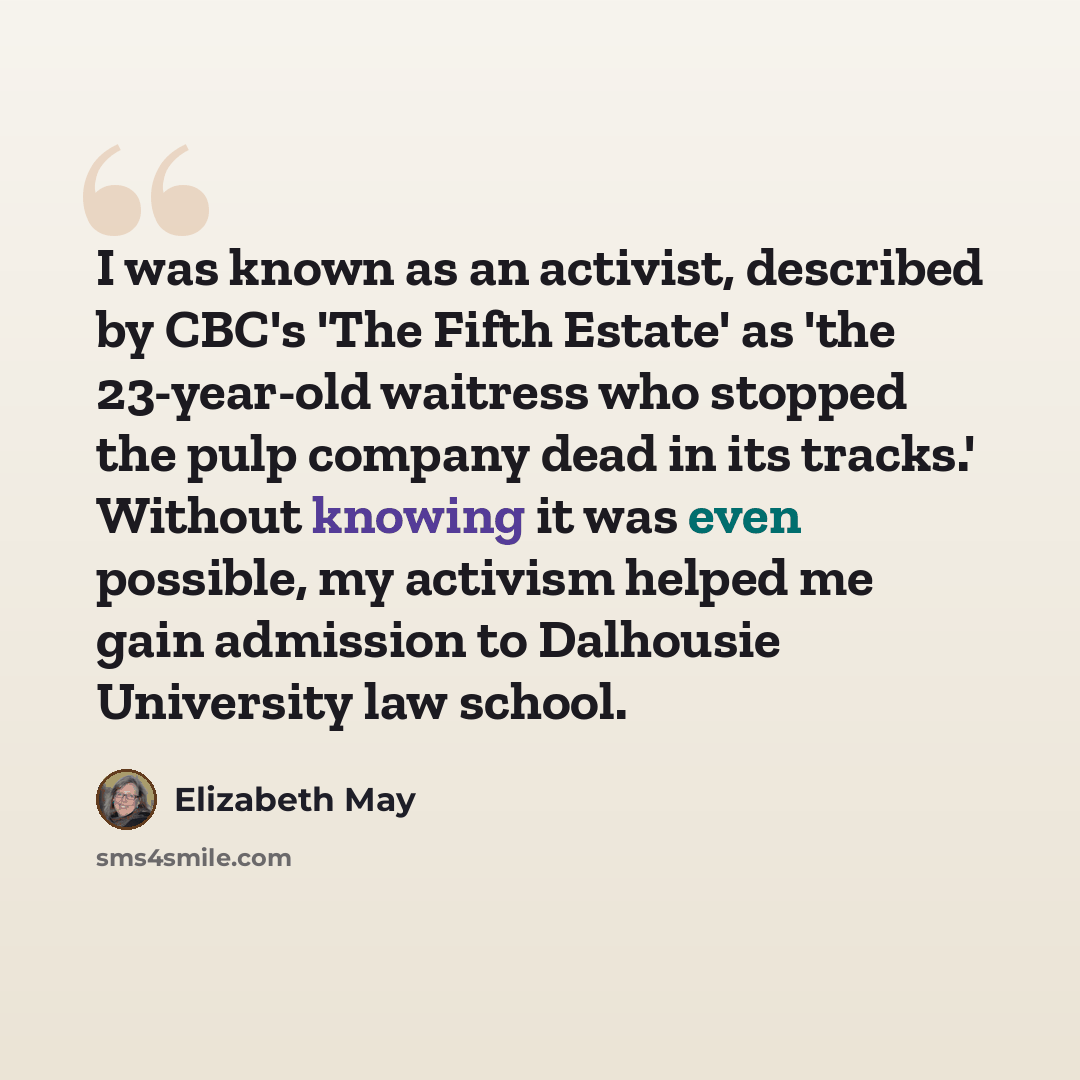 “I was known as an activist, described by CBC's 'The Fifth Estate' as 'the 23-year-old waitress who stopped the pulp company dead in its tracks.' Without knowing it was even possible, my activism helped me gain admission to Dalhousie University law school.” quote by Elizabeth May