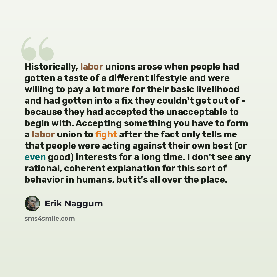 “Historically, labor unions arose when people had gotten a taste of a different lifestyle and were willing to pay a lot more for their basic livelihood and had gotten into a fix they couldn't get out of - because they had accepted the unacceptable to begin with. Accepting something you have to form…” quote by Erik Naggum