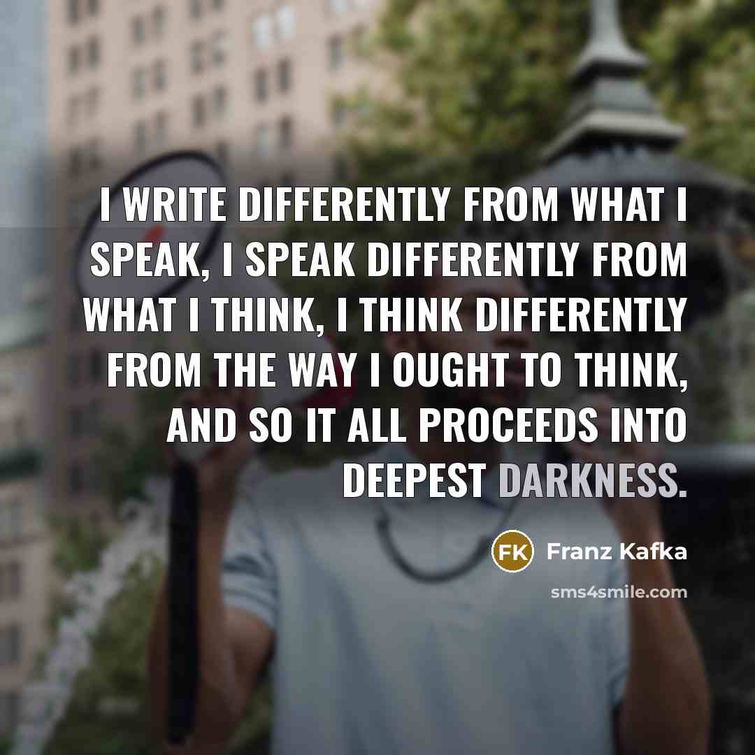 “I write differently from what I speak, I speak differently from what I think, I think differently from the way I ought to think, and so it all proceeds into deepest darkness.” quote by Franz Kafka