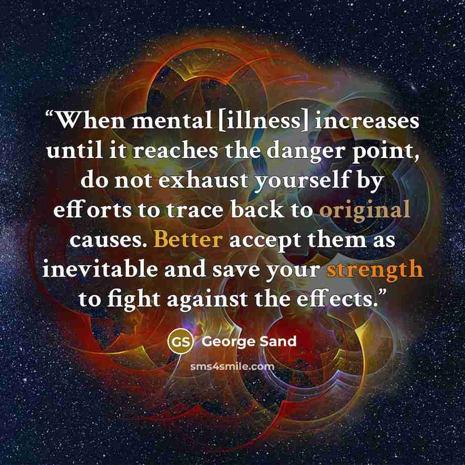“When mental [illness] increases until it reaches the danger point, do not exhaust yourself by efforts to trace back to original causes. Better accept them as inevitable and save your strength to fight against the effects.” quote by George Sand