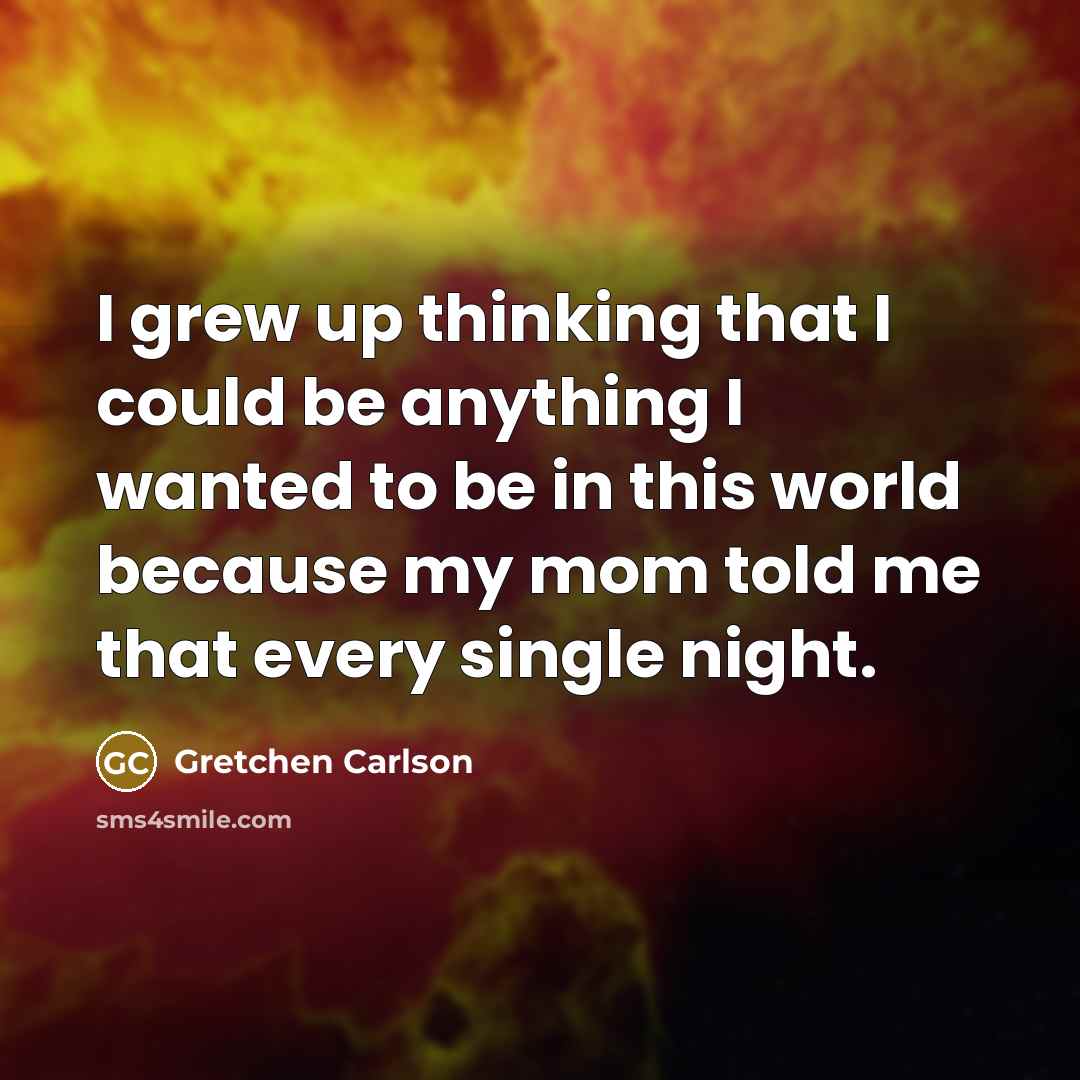 “I grew up thinking that I could be anything I wanted to be in this world because my mom told me that every single night.” quote by Gretchen Carlson