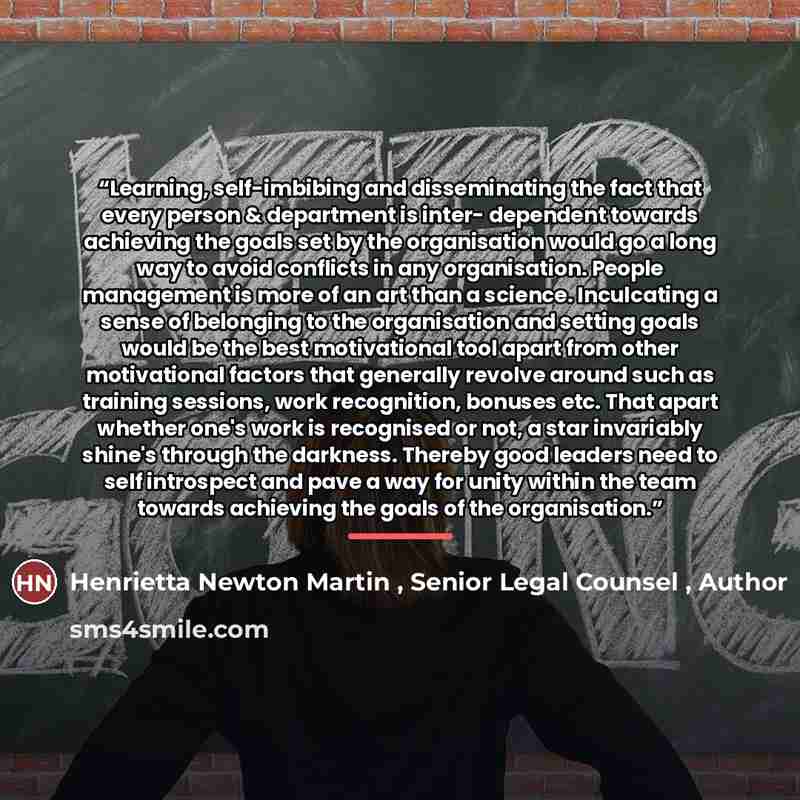 “Learning, self-imbibing and disseminating the fact that every person & department is inter- dependent towards achieving the goals set by the organisation would go a long way to avoid conflicts in any organisation. People management is more of an art than a science. Inculcating a sense of belonging…” quote by Anonymous