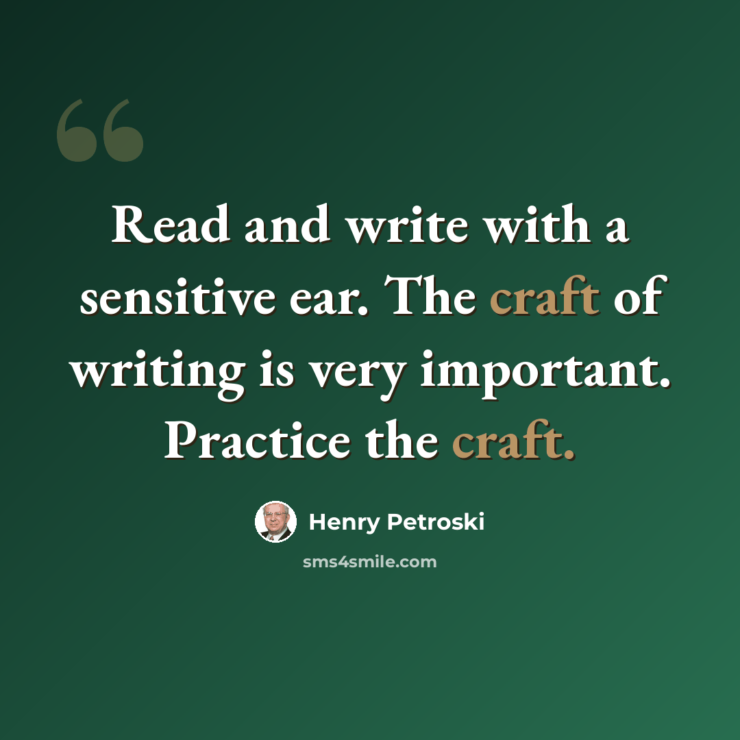 “Read and write with a sensitive ear. The craft of writing is very important. Practice the craft.” quote by Henry Petroski