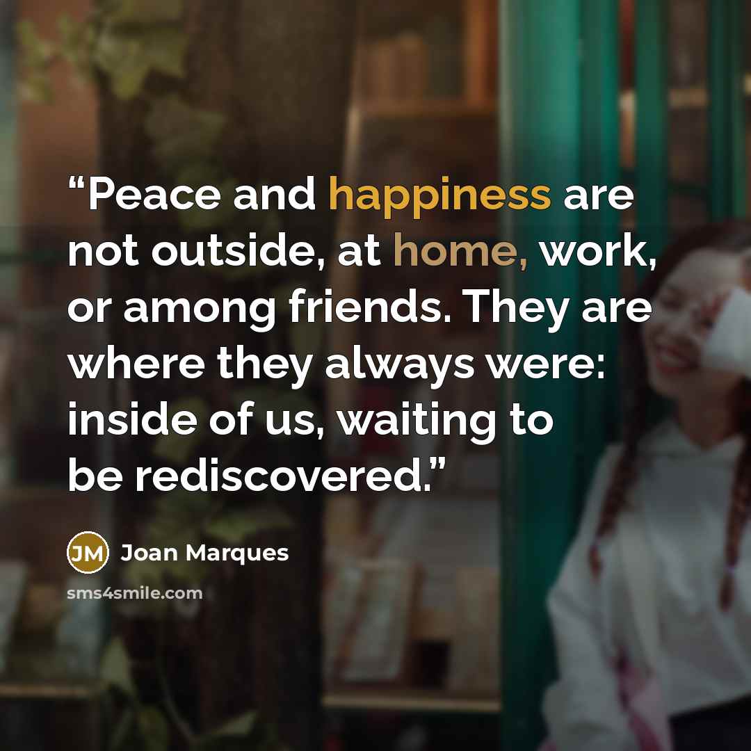 “Peace and happiness are not outside, at home, work, or among friends. They are where they always were: inside of us, waiting to be rediscovered.” quote by Joan Marques