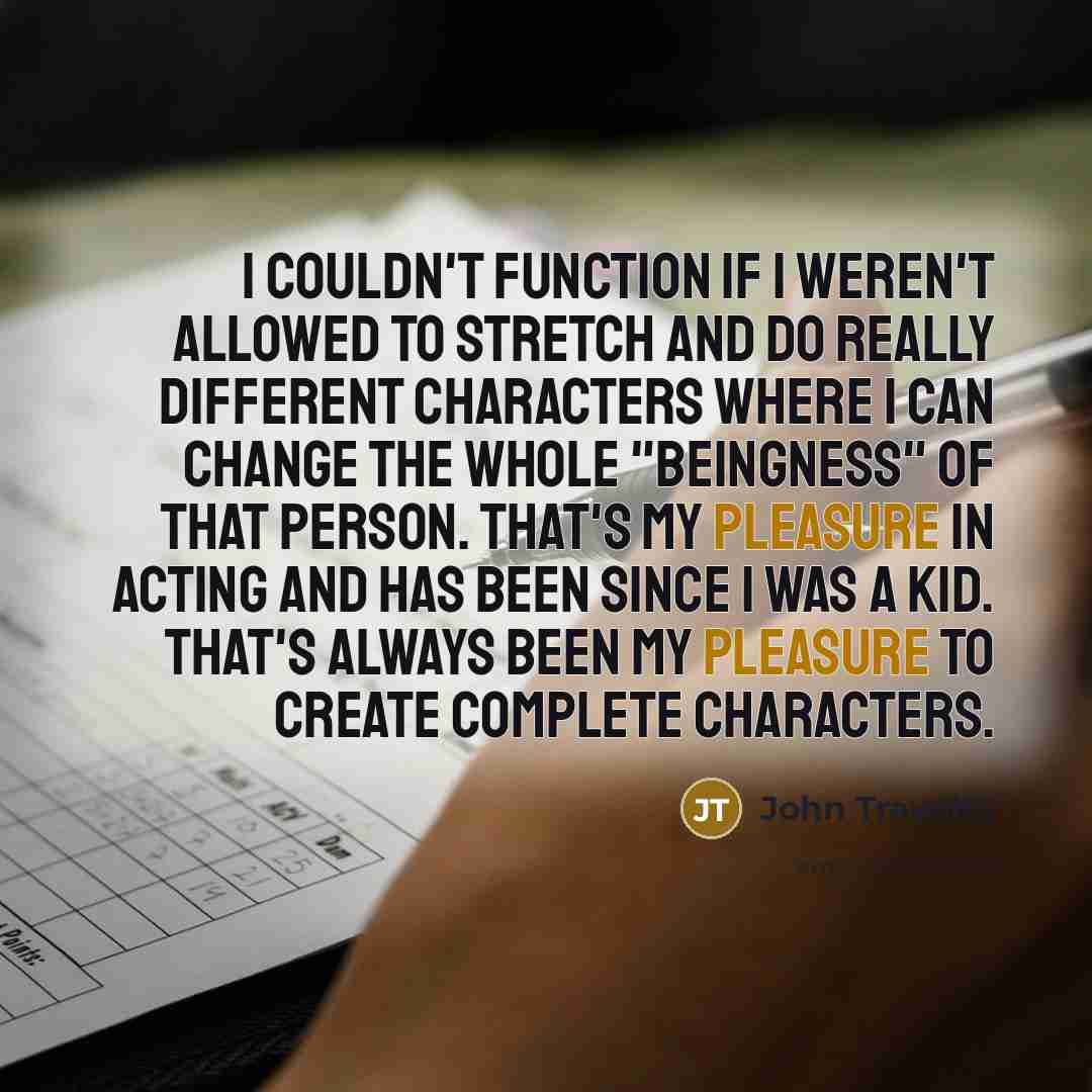 “I couldn't function if I weren't allowed to stretch and do really different characters where I can change the whole "beingness" of that person. That's my pleasure in acting and has been since I was a kid. That's always been my pleasure to create complete characters.” quote by John Travolta