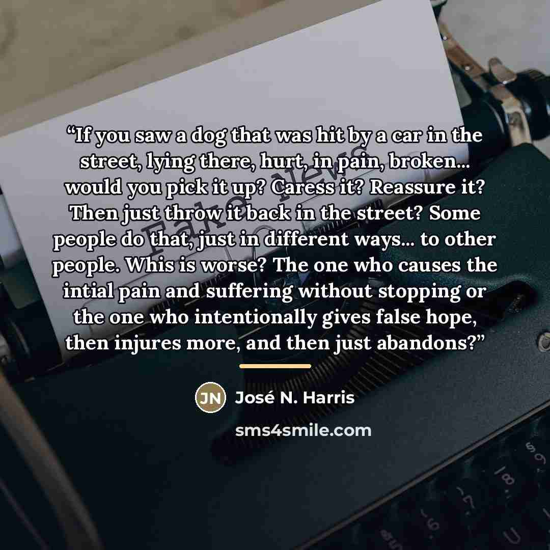 “If you saw a dog that was hit by a car in the street, lying there, hurt, in pain, broken... would you pick it up? Caress it? Reassure it? Then just throw it back in the street? Some people do that, just in different ways... to other people. Whis is worse? The one who causes the intial pain and…” quote by José N. Harris