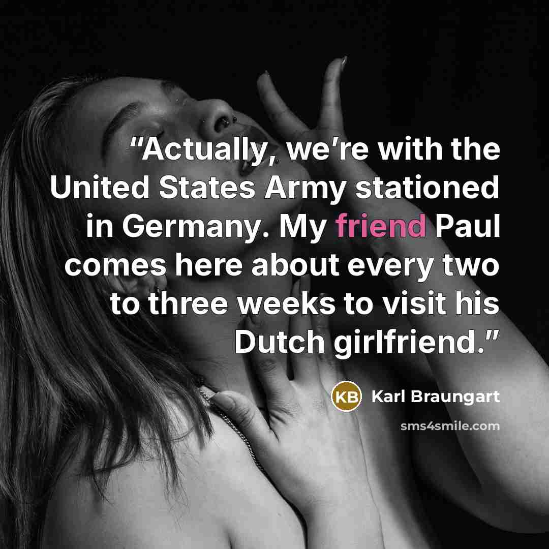 “Actually, we’re with the United States Army stationed in Germany. My friend Paul comes here about every two to three weeks to visit his Dutch girlfriend.” quote by Karl Braungart