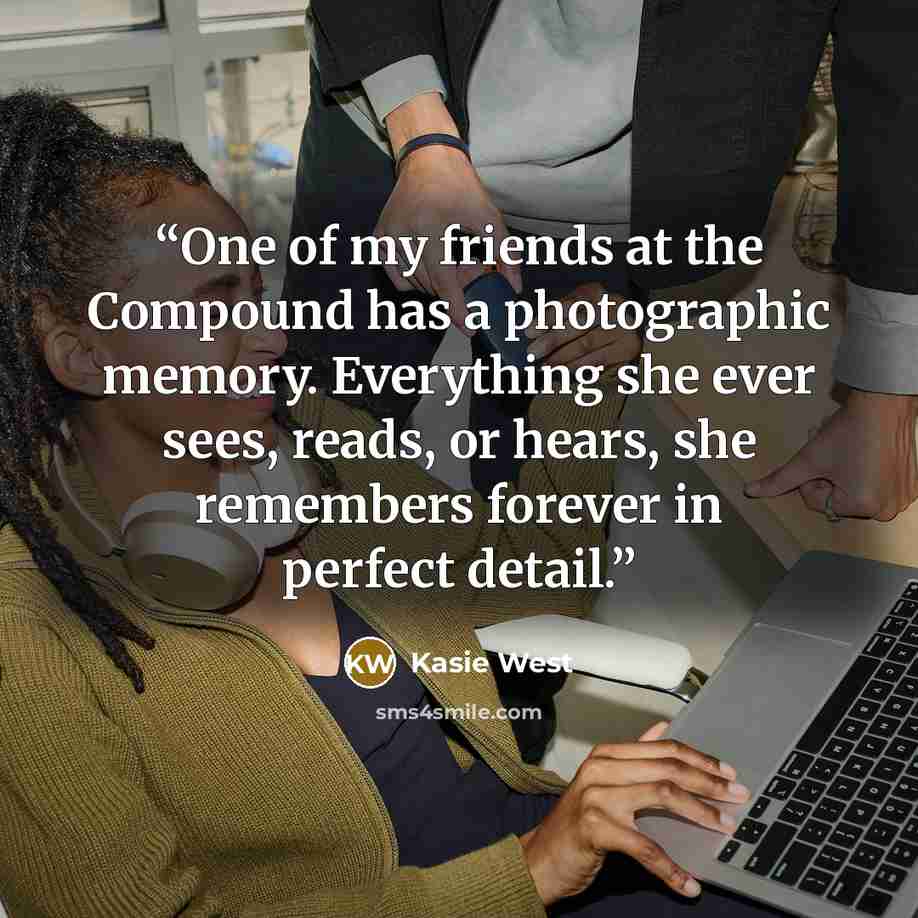 “One of my friends at the Compound has a photographic memory. Everything she ever sees, reads, or hears, she remembers forever in perfect detail.” quote by Kasie West