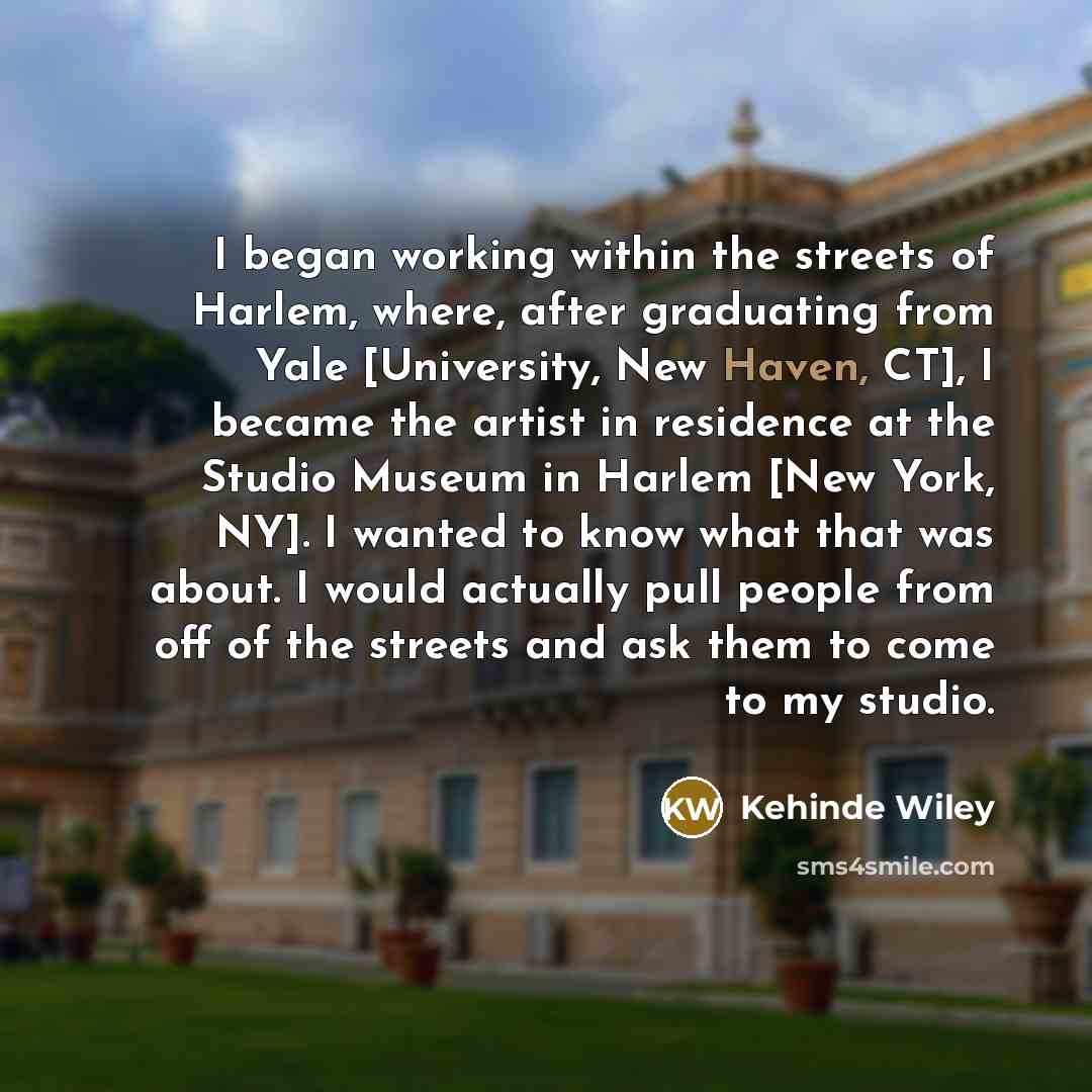 “I began working within the streets of Harlem, where, after graduating from Yale [University, New Haven, CT], I became the artist in residence at the Studio Museum in Harlem [New York, NY]. I wanted to know what that was about. I would actually pull people from off of the streets and ask them to…” quote by Kehinde Wiley