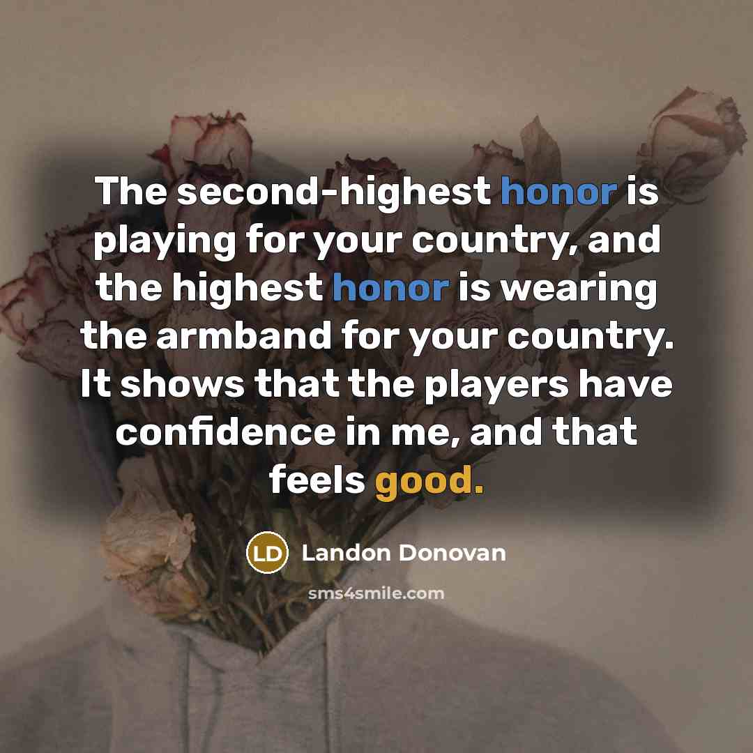 “The second-highest honor is playing for your country, and the highest honor is wearing the armband for your country. It shows that the players have confidence in me, and that feels good.” quote by Landon Donovan