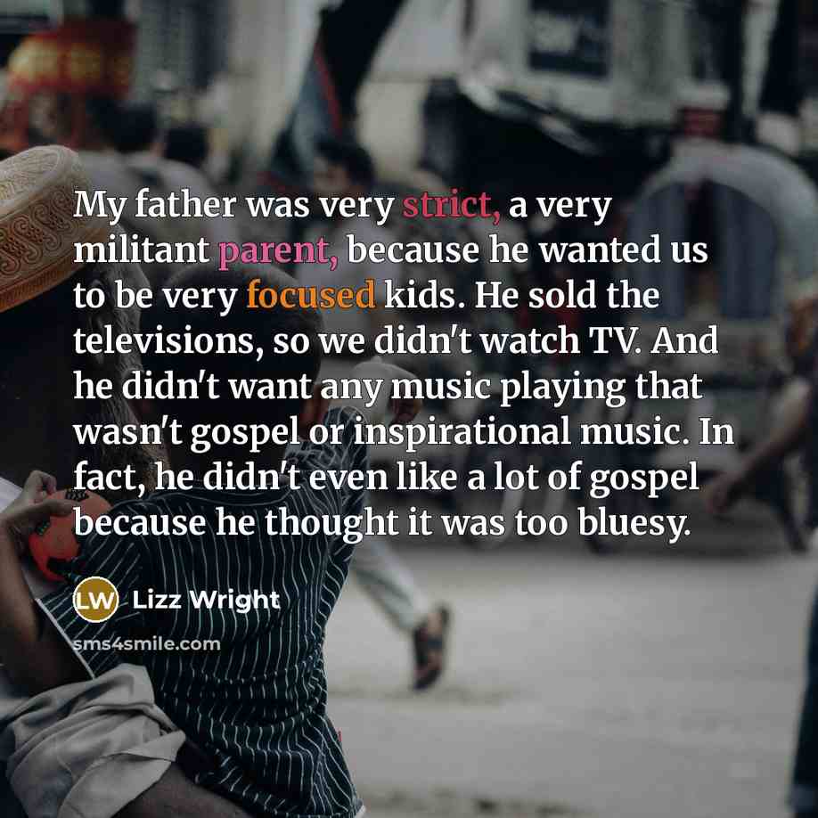 “My father was very strict, a very militant parent, because he wanted us to be very focused kids. He sold the televisions, so we didn't watch TV. And he didn't want any music playing that wasn't gospel or inspirational music. In fact, he didn't even like a lot of gospel because he thought it was…” quote by Lizz Wright