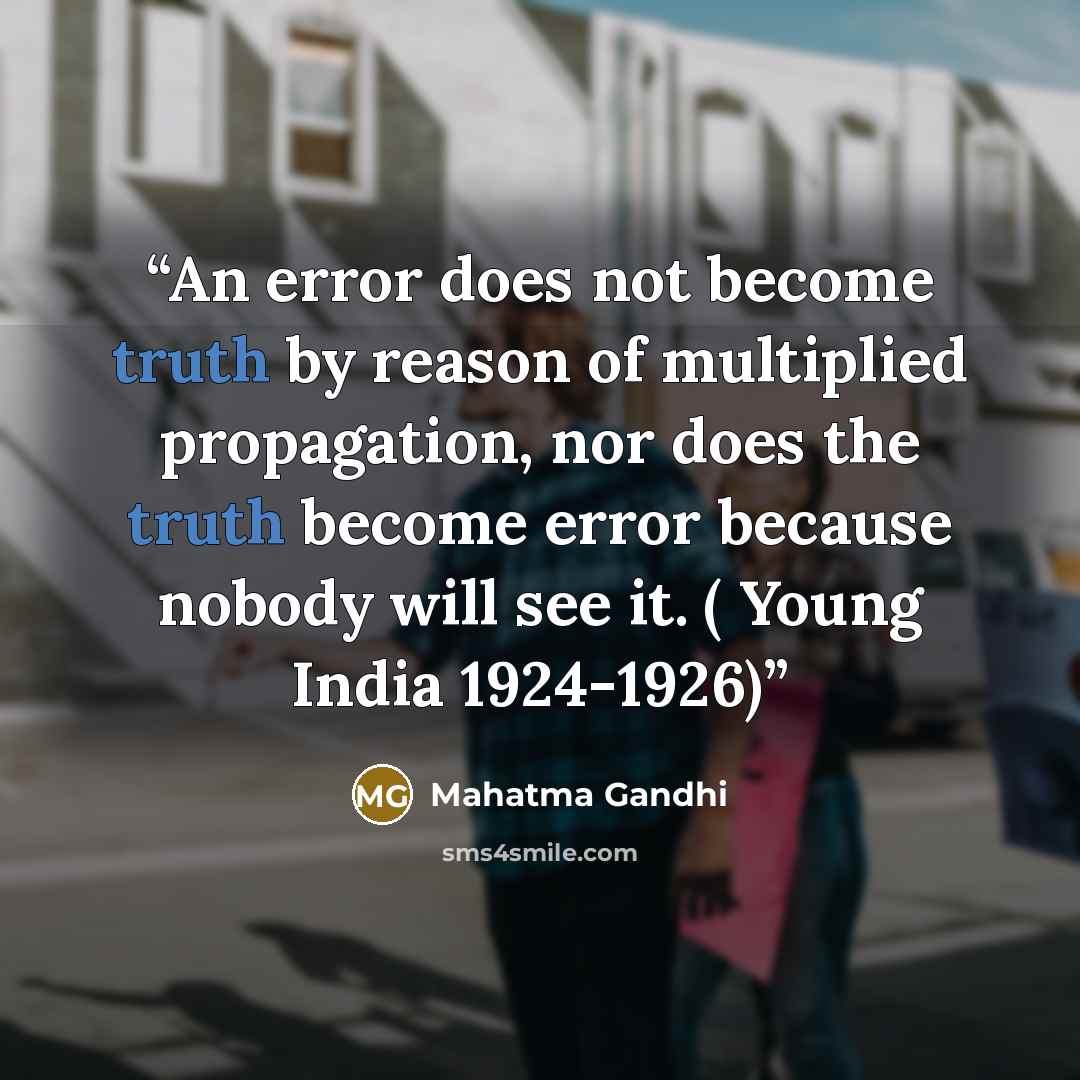 “An error does not become truth by reason of multiplied propagation, nor does the truth become error because nobody will see it. ( Young India 1924-1926)” quote by Mahatma Gandhi