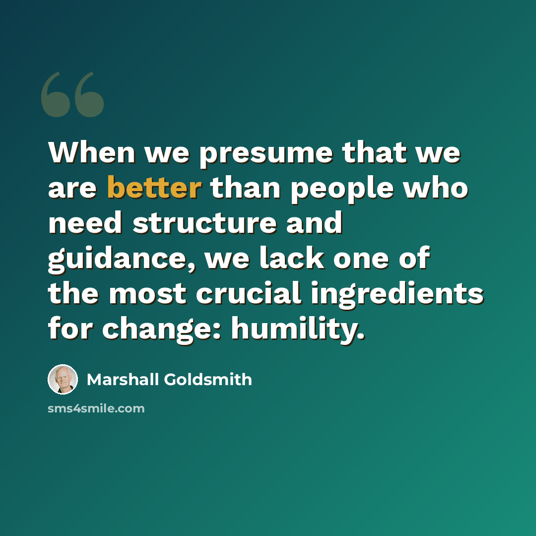 “When we presume that we are better than people who need structure and guidance, we lack one of the most crucial ingredients for change: humility.” quote by Marshall Goldsmith