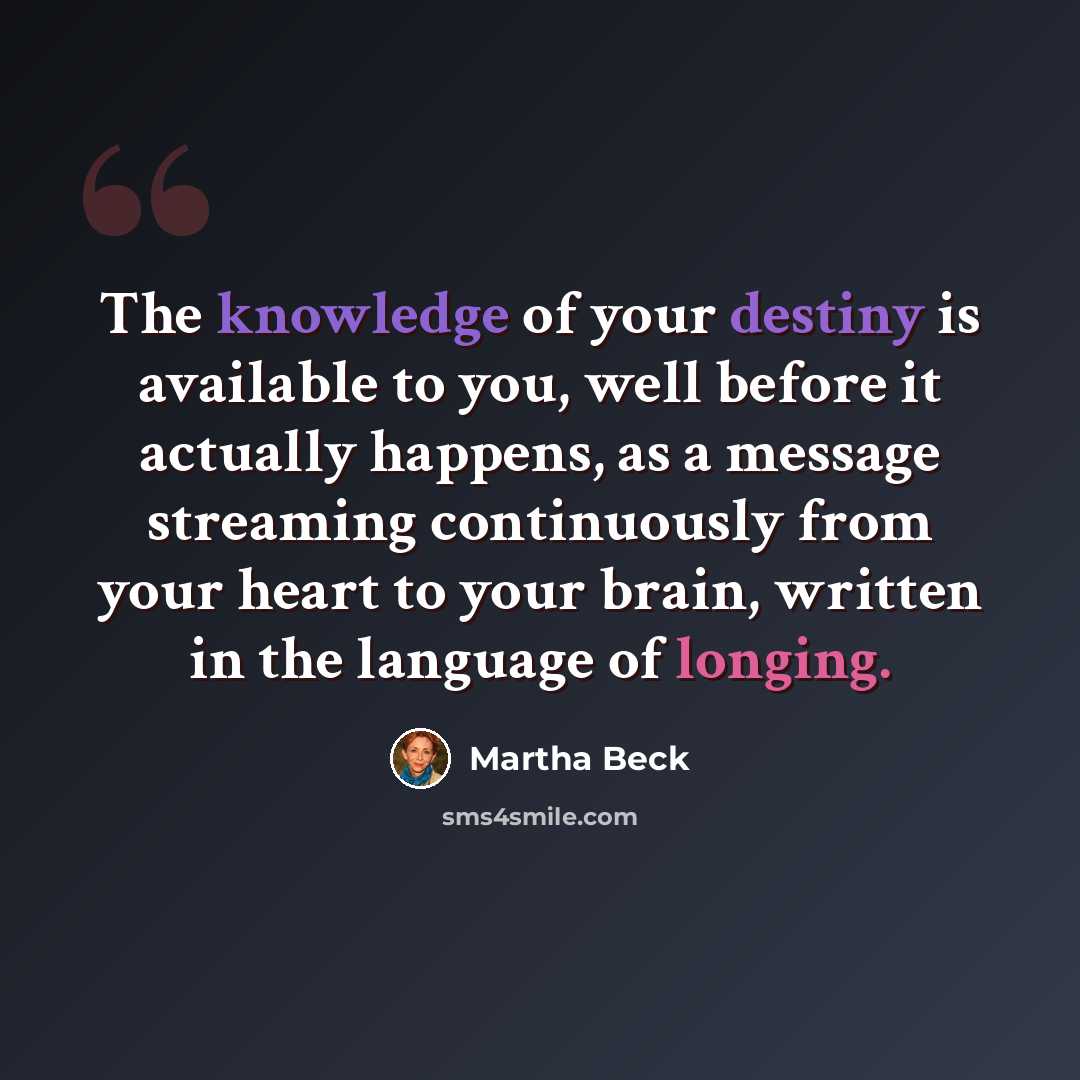 “The knowledge of your destiny is available to you, well before it actually happens, as a message streaming continuously from your heart to your brain, written in the language of longing.” quote by Martha Beck