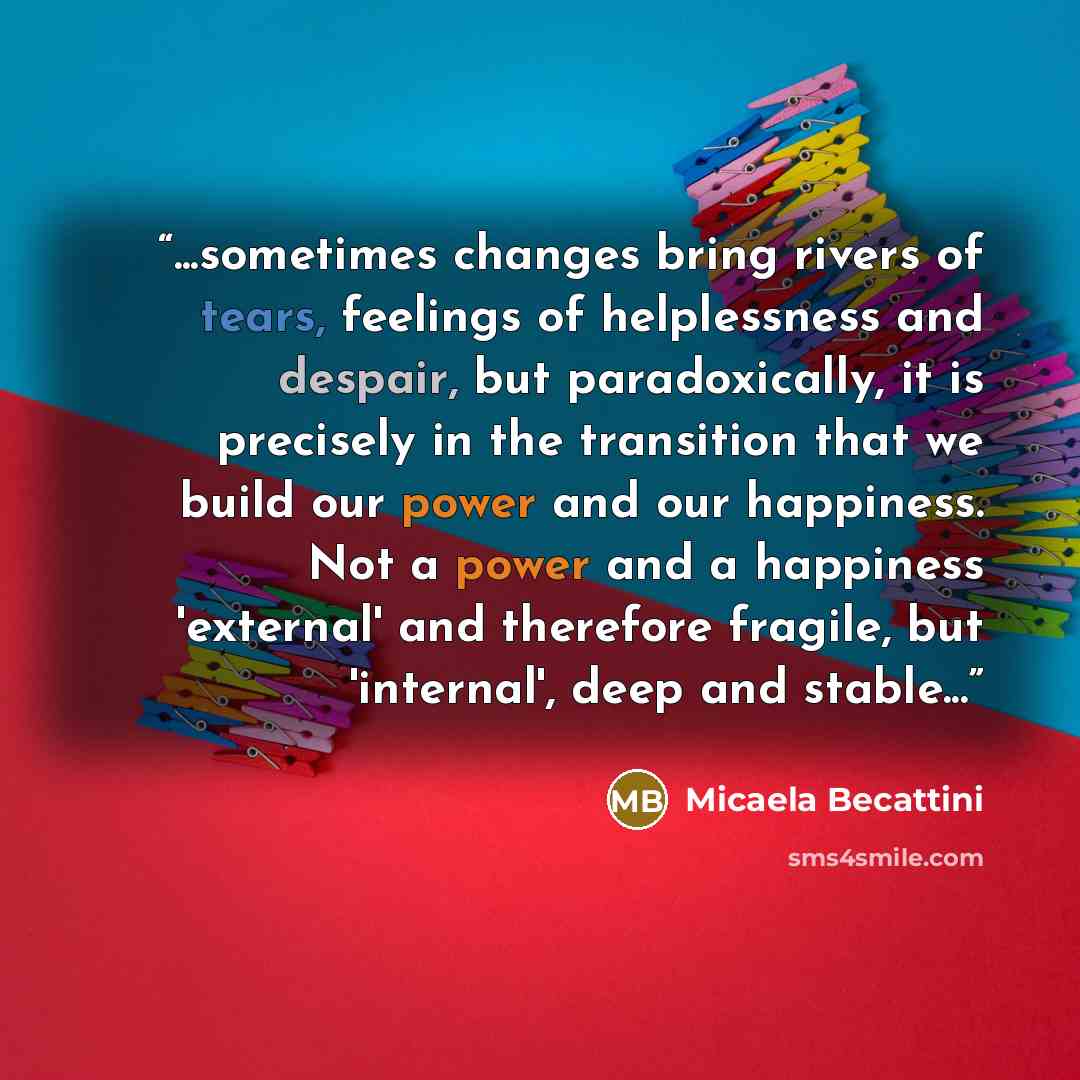 “...sometimes changes bring rivers of tears, feelings of helplessness and despair, but paradoxically, it is precisely in the transition that we build our power and our happiness. Not a power and a happiness 'external' and therefore fragile, but 'internal', deep and stable...” quote by Micaela Becattini