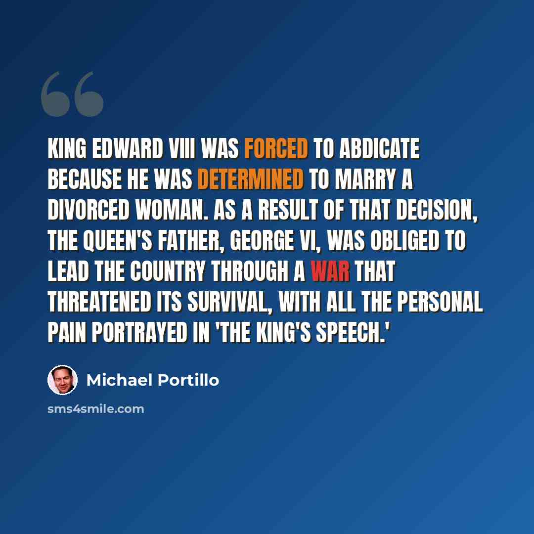 “King Edward VIII was forced to abdicate because he was determined to marry a divorced woman. As a result of that decision, the Queen's father, George VI, was obliged to lead the country through a war that threatened its survival, with all the personal pain portrayed in 'The King's Speech.'” quote by Michael Portillo