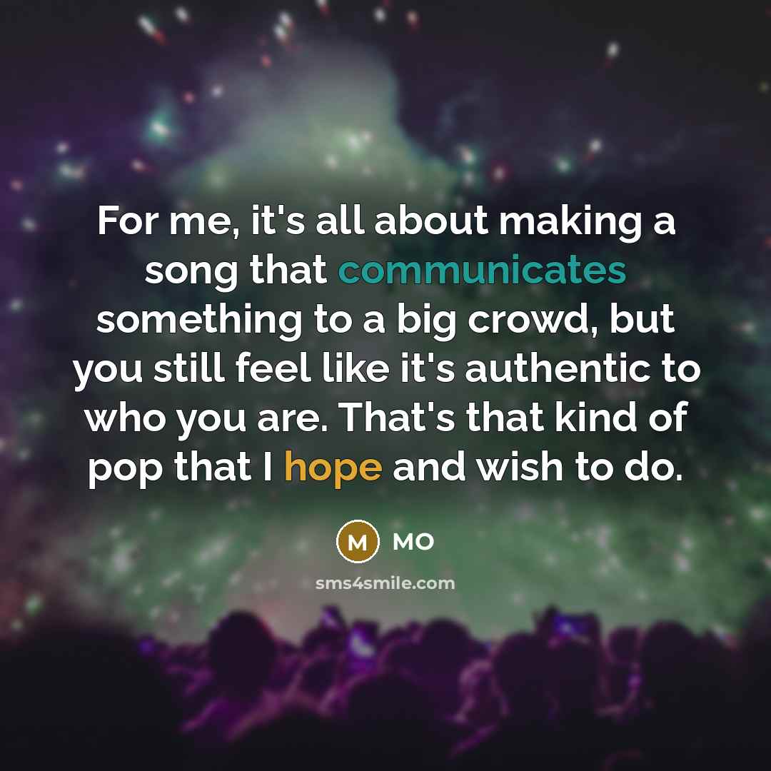 “For me, it's all about making a song that communicates something to a big crowd, but you still feel like it's authentic to who you are. That's that kind of pop that I hope and wish to do.” quote by MO