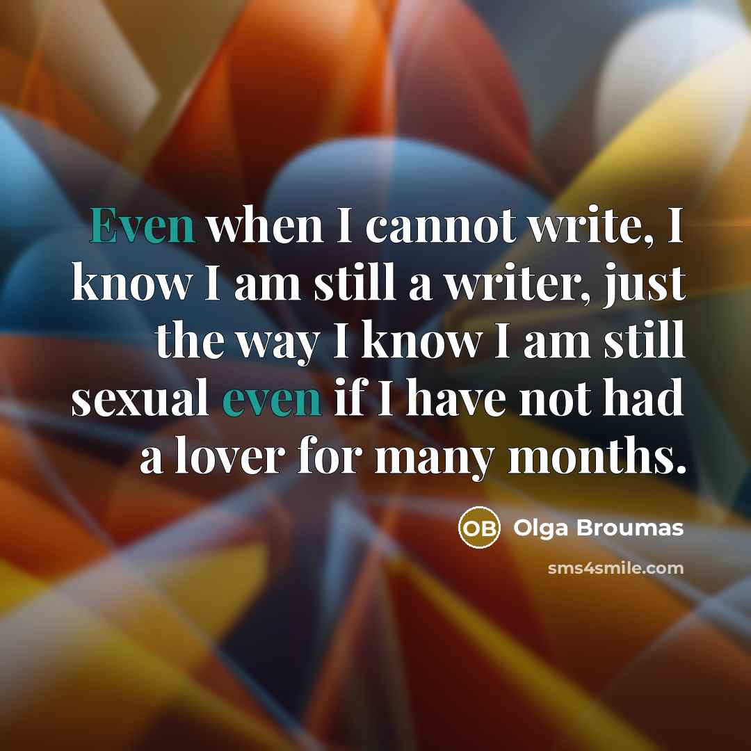 “Even when I cannot write, I know I am still a writer, just the way I know I am still sexual even if I have not had a lover for many months.” quote by Olga Broumas