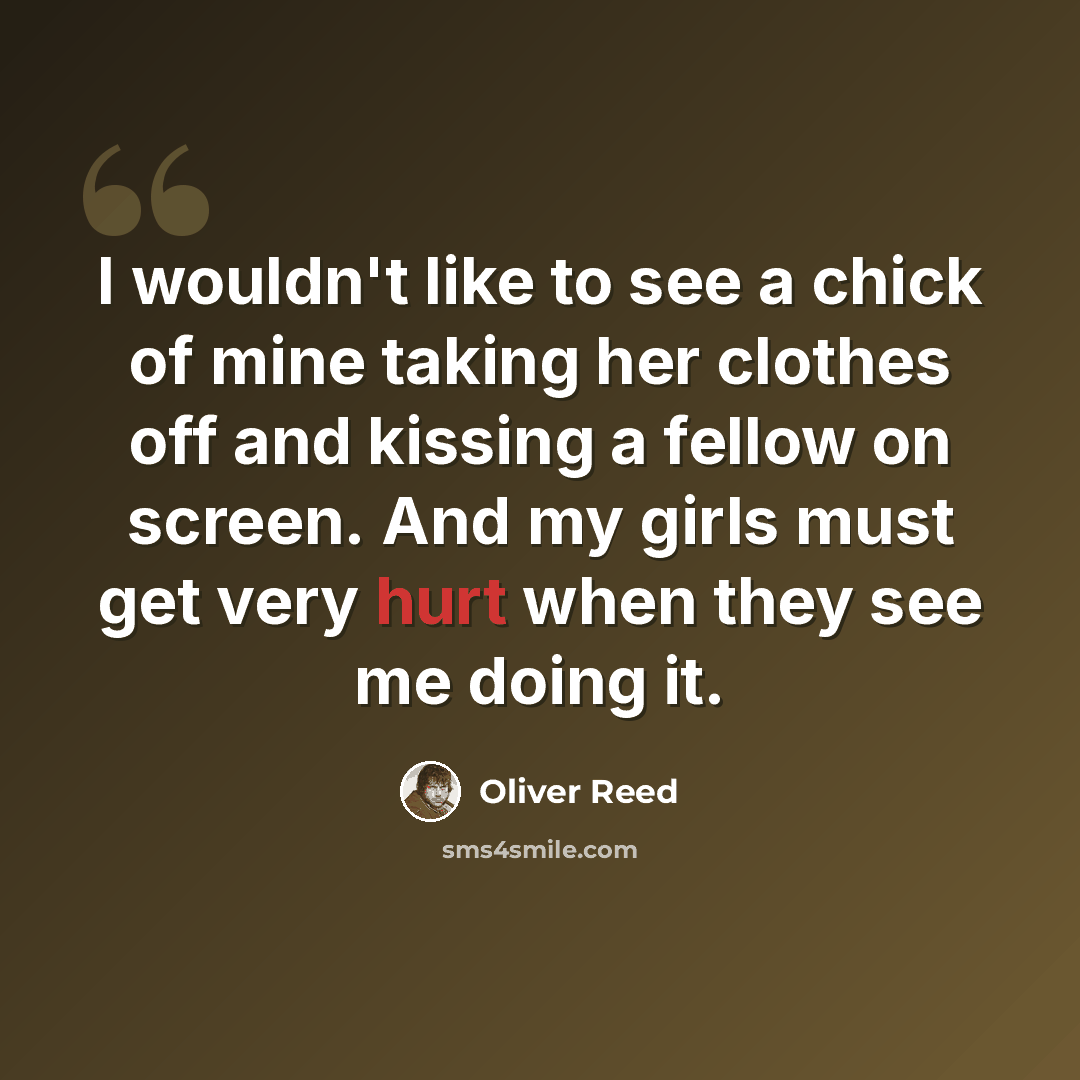 “I wouldn't like to see a chick of mine taking her clothes off and kissing a fellow on screen. And my girls must get very hurt when they see me doing it.” quote by Oliver Reed