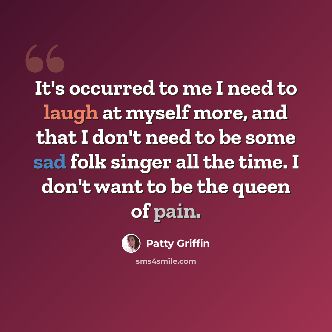 “It's occurred to me I need to laugh at myself more, and that I don't need to be some sad folk singer all the time. I don't want to be the queen of pain.” quote by Patty Griffin