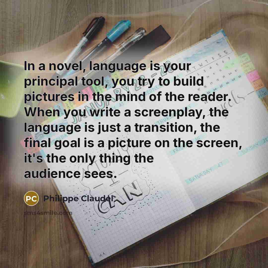 “In a novel, language is your principal tool, you try to build pictures in the mind of the reader. When you write a screenplay, the language is just a transition, the final goal is a picture on the screen, it's the only thing the audience sees.” quote by Philippe Claudel