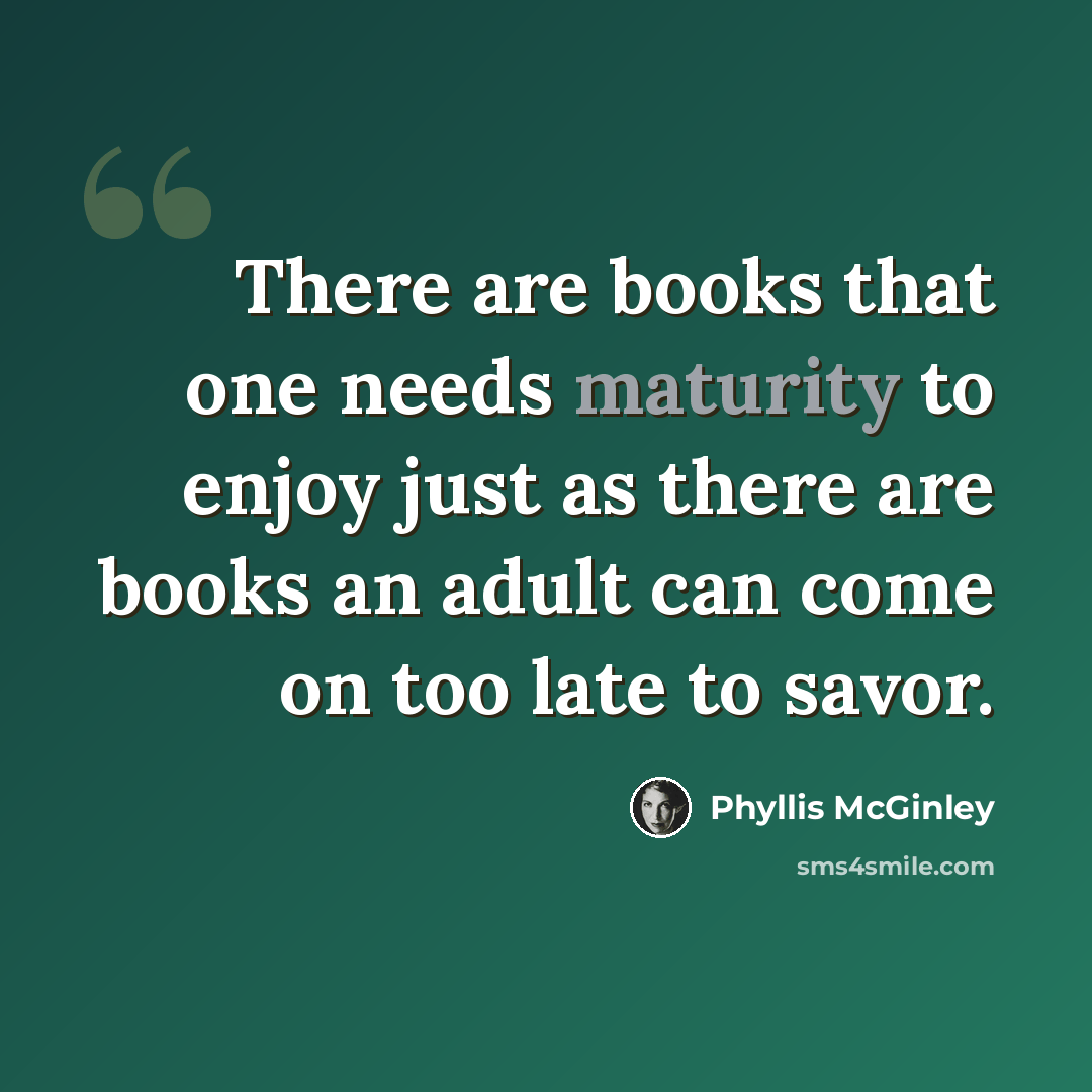 “There are books that one needs maturity to enjoy just as there are books an adult can come on too late to savor.” quote by Phyllis McGinley