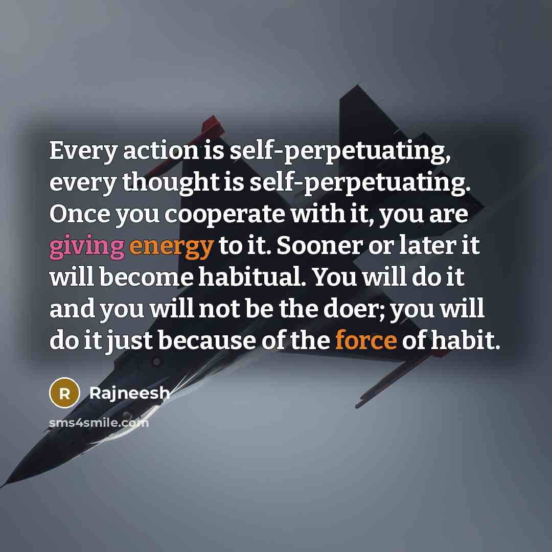 “Every action is self-perpetuating, every thought is self-perpetuating. Once you cooperate with it, you are giving energy to it. Sooner or later it will become habitual. You will do it and you will not be the doer; you will do it just because of the force of habit.” quote by Rajneesh