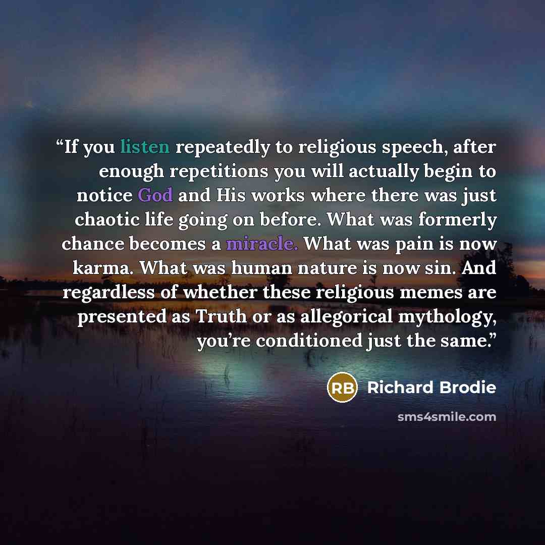 “If you listen repeatedly to religious speech, after enough repetitions you will actually begin to notice God and His works where there was just chaotic life going on before. What was formerly chance becomes a miracle. What was pain is now karma. What was human nature is now sin. And regardless of…” quote by Richard Brodie