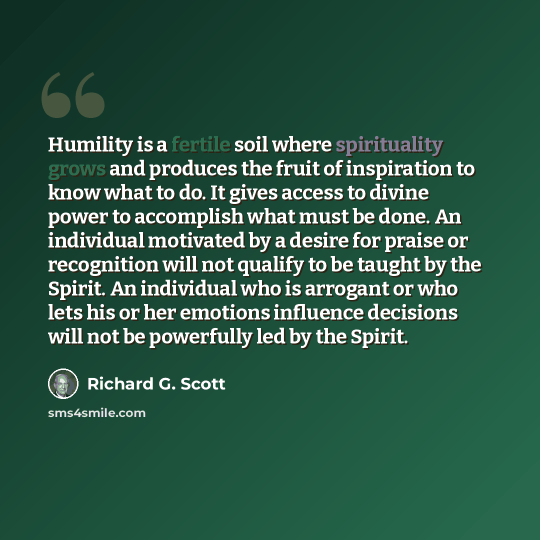 “Humility is a fertile soil where spirituality grows and produces the fruit of inspiration to know what to do. It gives access to divine power to accomplish what must be done. An individual motivated by a desire for praise or recognition will not qualify to be taught by the Spirit. An individual…” quote by Richard G. Scott