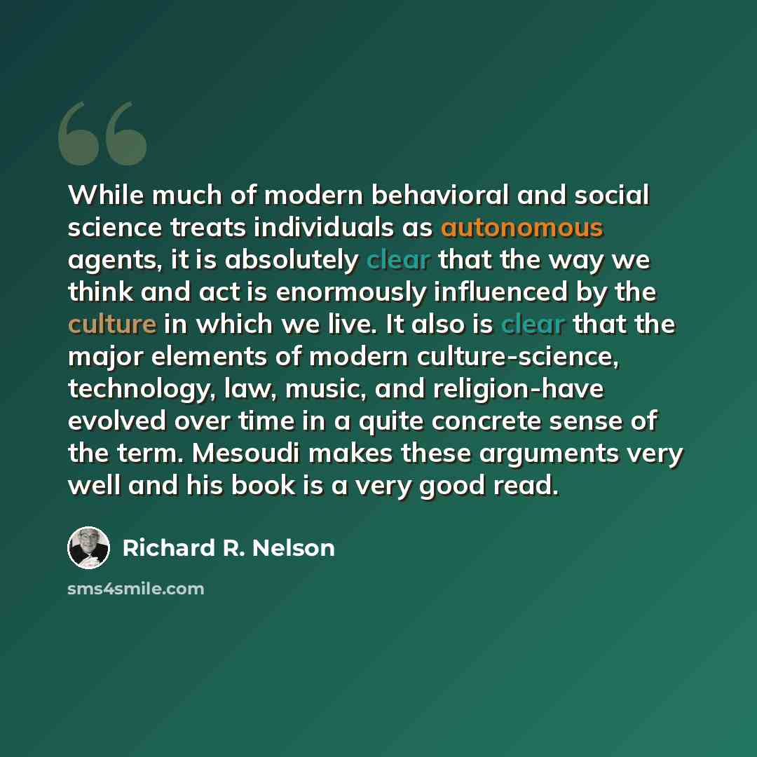 “While much of modern behavioral and social science treats individuals as autonomous agents, it is absolutely clear that the way we think and act is enormously influenced by the culture in which we live. It also is clear that the major elements of modern culture-science, technology, law, music, and…” quote by Richard R. Nelson
