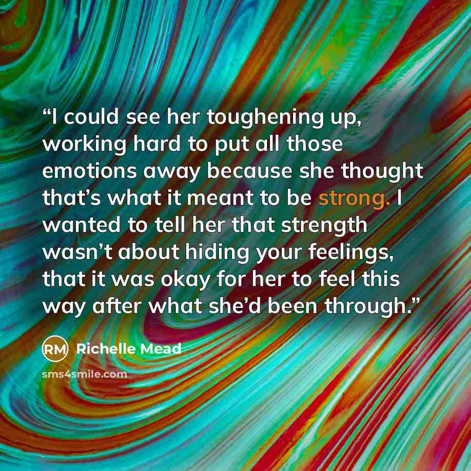 “I could see her toughening up, working hard to put all those emotions away because she thought that’s what it meant to be strong. I wanted to tell her that strength wasn’t about hiding your feelings, that it was okay for her to feel this way after what she’d been through.” quote by Richelle Mead