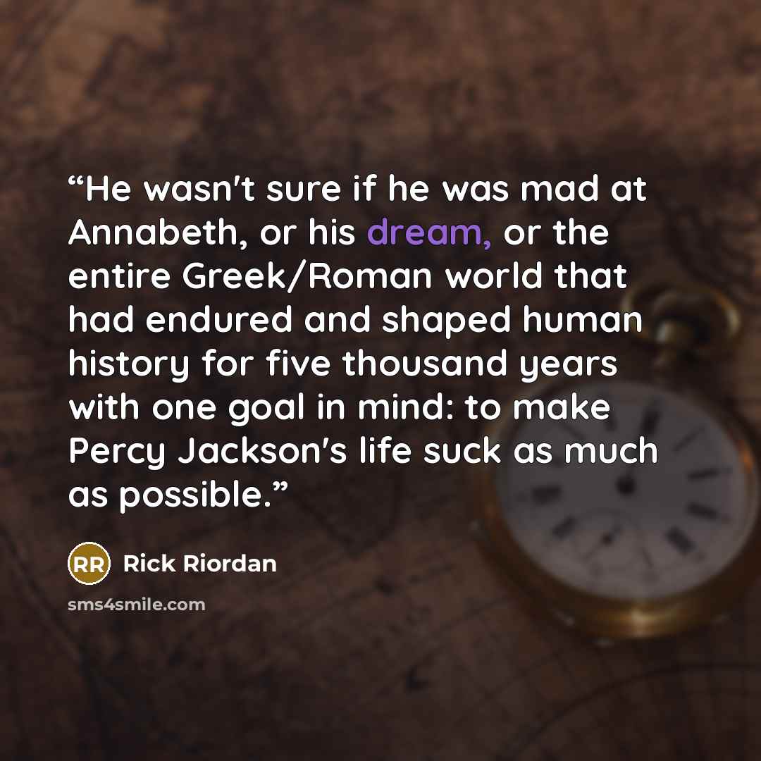 “He wasn't sure if he was mad at Annabeth, or his dream, or the entire Greek/Roman world that had endured and shaped human history for five thousand years with one goal in mind: to make Percy Jackson's life suck as much as possible.” quote by Rick Riordan
