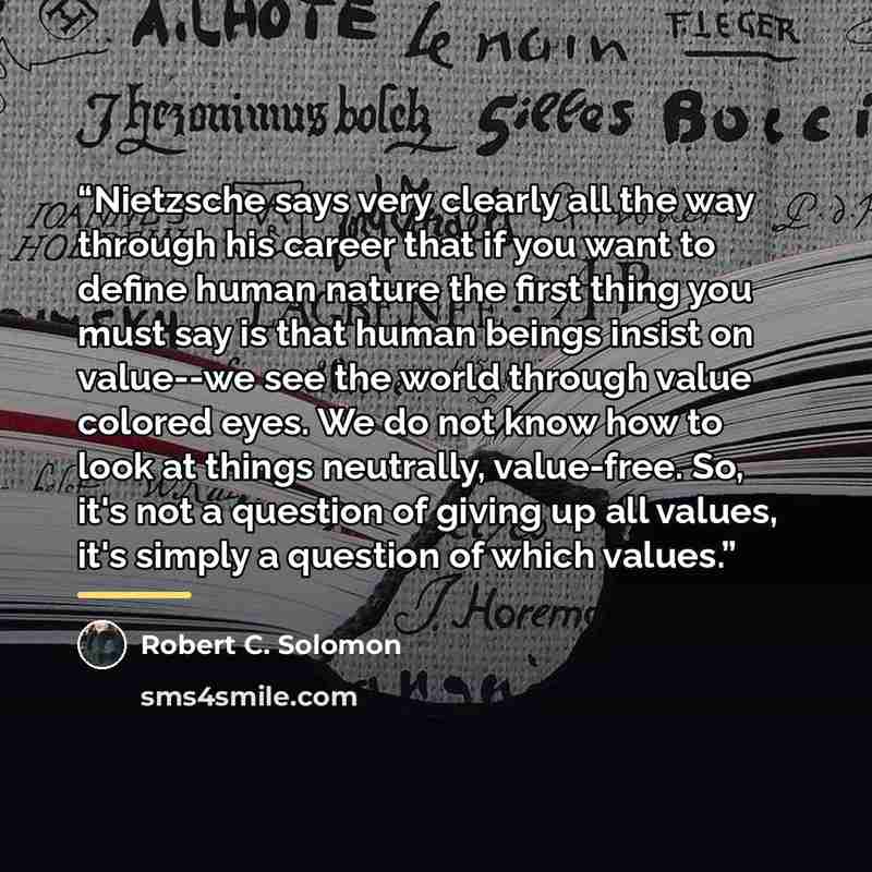 “Nietzsche says very clearly all the way through his career that if you want to define human nature the first thing you must say is that human beings insist on value--we see the world through value colored eyes. We do not know how to look at things neutrally, value-free. So, it's not a question of…” quote by Robert C. Solomon