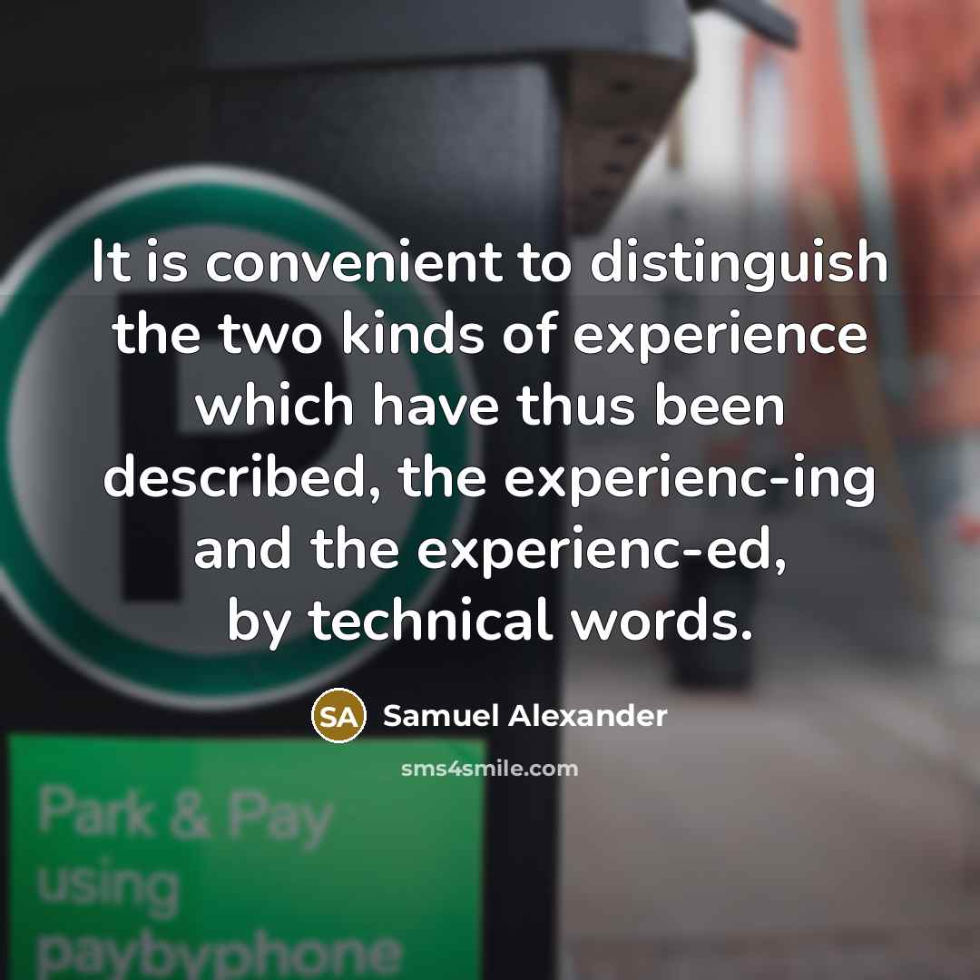 “It is convenient to distinguish the two kinds of experience which have thus been described, the experienc-ing and the experienc-ed, by technical words.” quote by Samuel Alexander