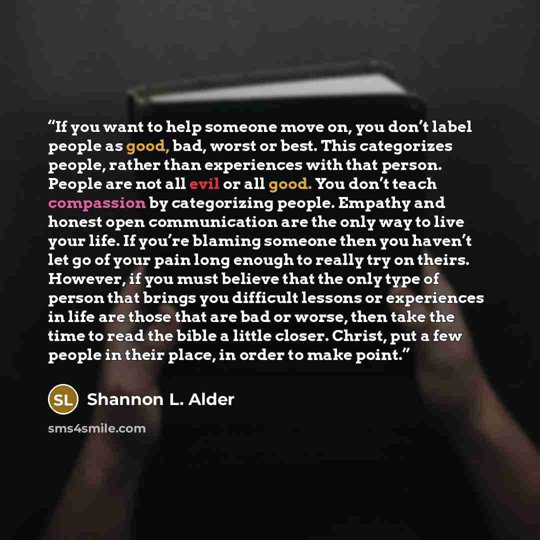 “If you want to help someone move on, you don’t label people as good, bad, worst or best. This categorizes people, rather than experiences with that person. People are not all evil or all good. You don’t teach compassion by categorizing people. Empathy and honest open communication are the only way…” quote by Shannon L. Alder