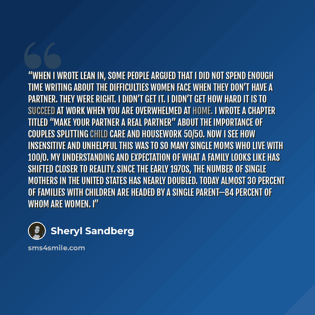 “When I wrote Lean In, some people argued that I did not spend enough time writing about the difficulties women face when they don’t have a partner. They were right. I didn’t get it. I didn’t get how hard it is to succeed at work when you are overwhelmed at home. I wrote a chapter titled “Make Your…” quote by Sheryl Sandberg