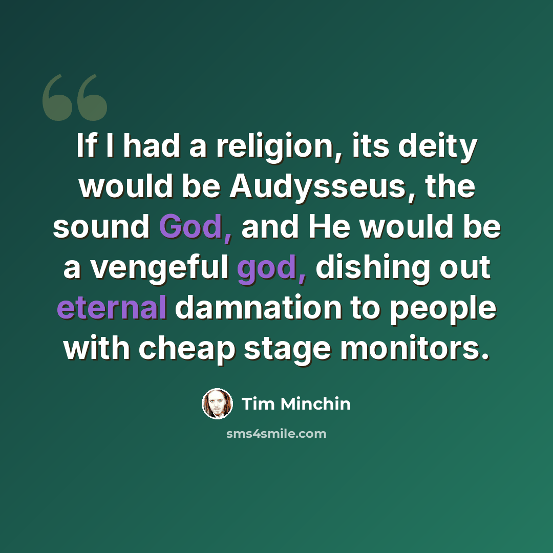 “If I had a religion, its deity would be Audysseus, the sound God, and He would be a vengeful god, dishing out eternal damnation to people with cheap stage monitors.” quote by Tim Minchin