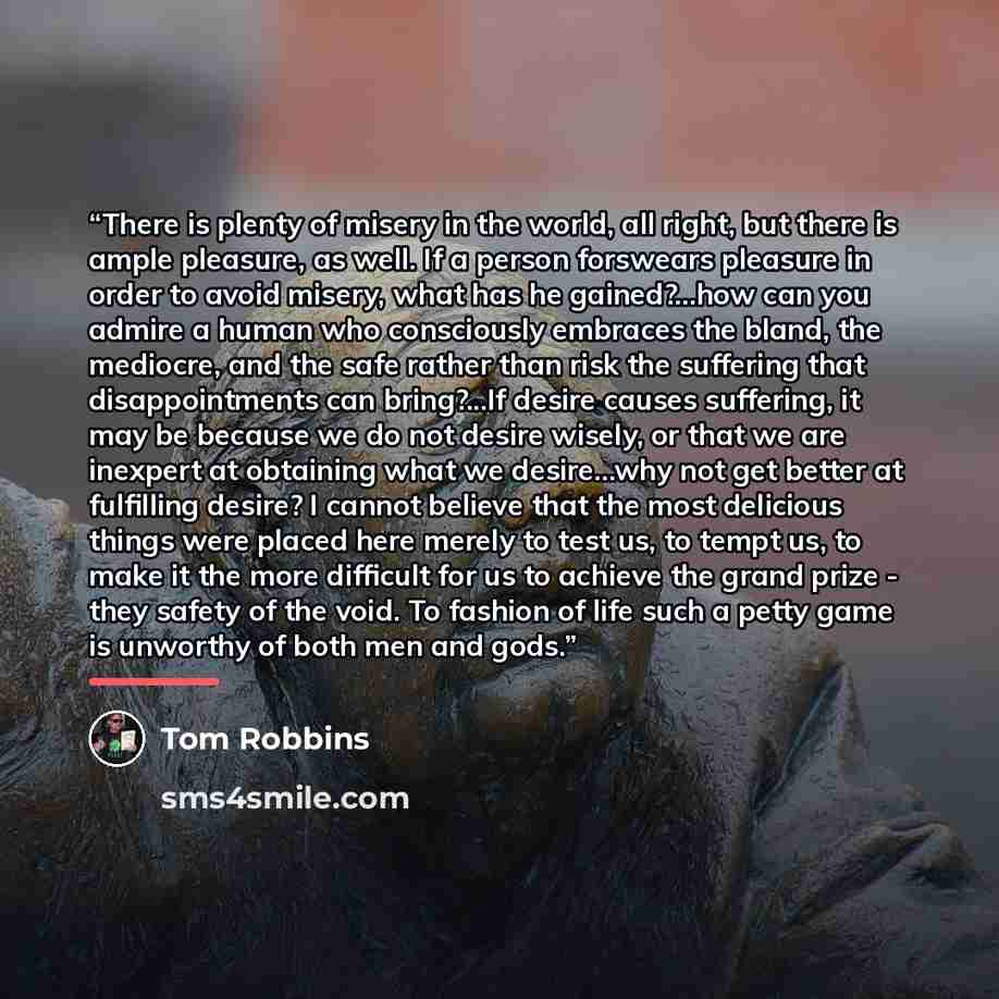 “There is plenty of misery in the world, all right, but there is ample pleasure, as well. If a person forswears pleasure in order to avoid misery, what has he gained?...how can you admire a human who consciously embraces the bland, the mediocre, and the safe rather than risk the suffering that…” quote by Tom Robbins