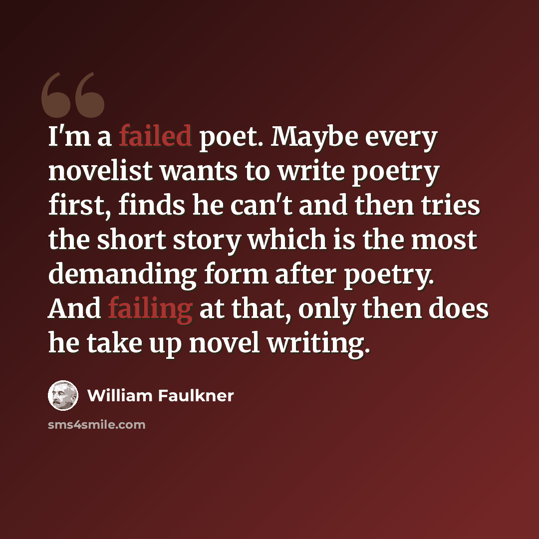“I'm a failed poet. Maybe every novelist wants to write poetry first, finds he can't and then tries the short story which is the most demanding form after poetry. And failing at that, only then does he take up novel writing.” quote by William Faulkner