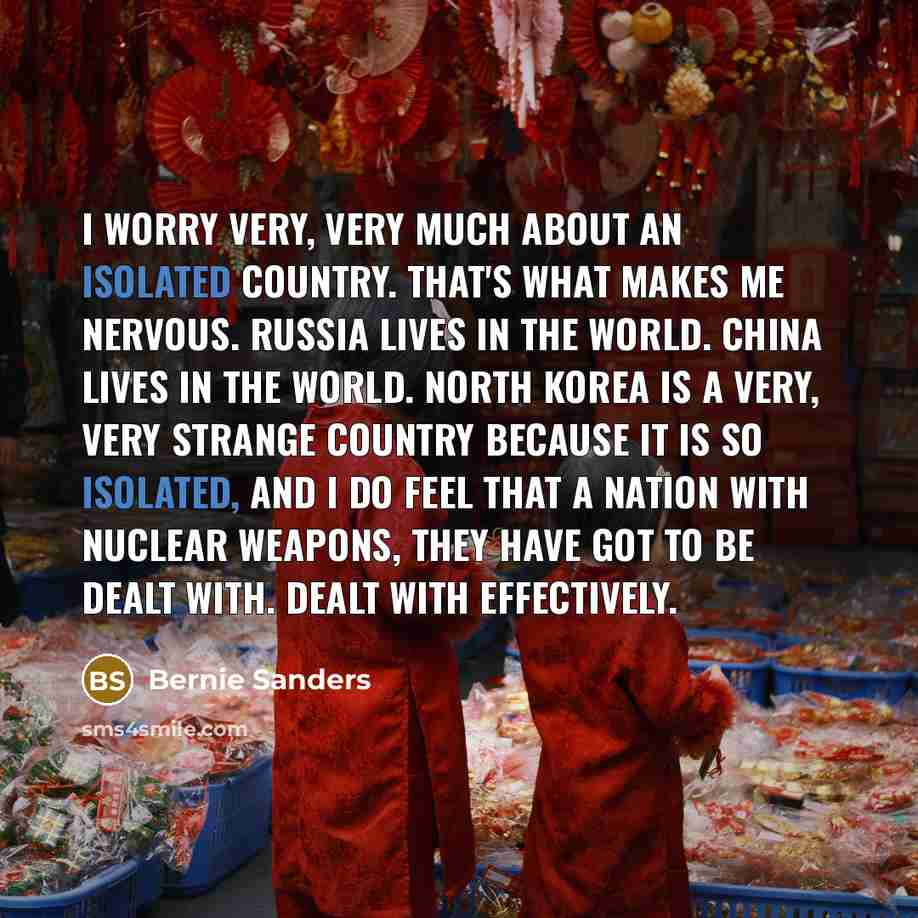 “I worry very, very much about an isolated country. That's what makes me nervous. Russia lives in the world. China lives in the world. North Korea is a very, very strange country because it is so isolated, and I do feel that a nation with nuclear weapons, they have got to be dealt with. Dealt with…” quote by Bernie Sanders