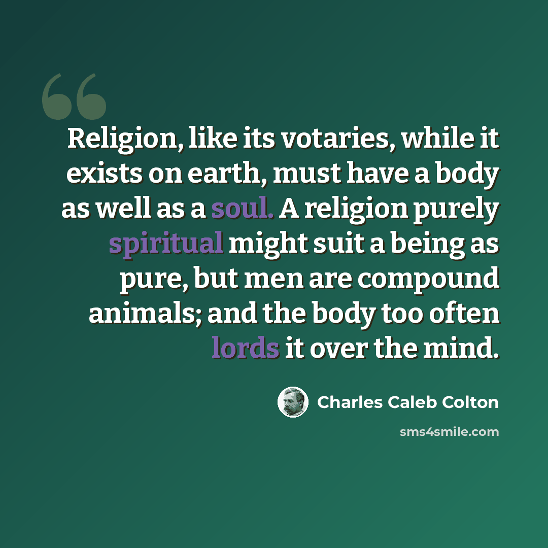 “Religion, like its votaries, while it exists on earth, must have a body as well as a soul. A religion purely spiritual might suit a being as pure, but men are compound animals; and the body too often lords it over the mind.” quote by Charles Caleb Colton