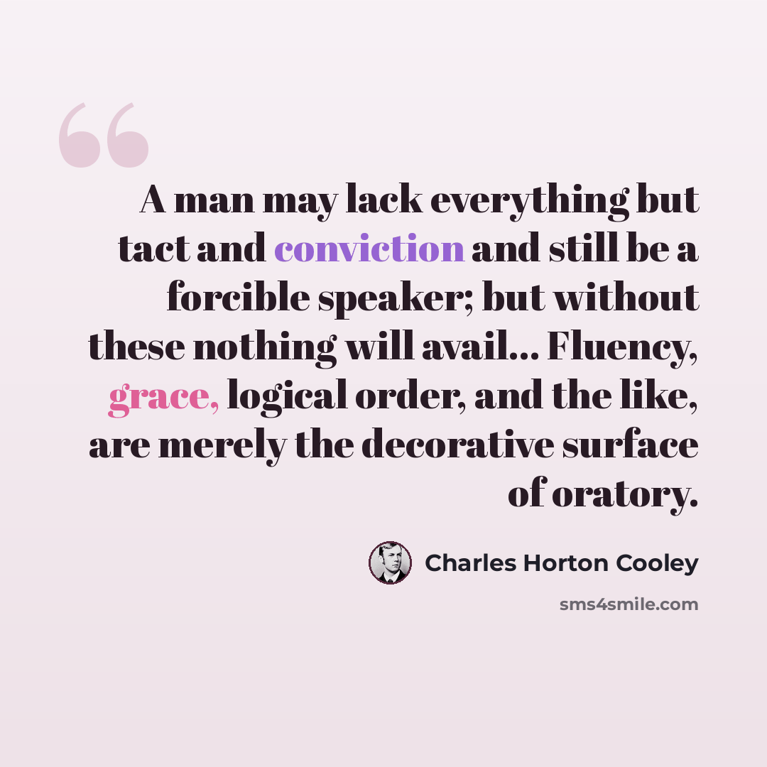 “A man may lack everything but tact and conviction and still be a forcible speaker; but without these nothing will avail... Fluency, grace, logical order, and the like, are merely the decorative surface of oratory.” quote by Charles Horton Cooley