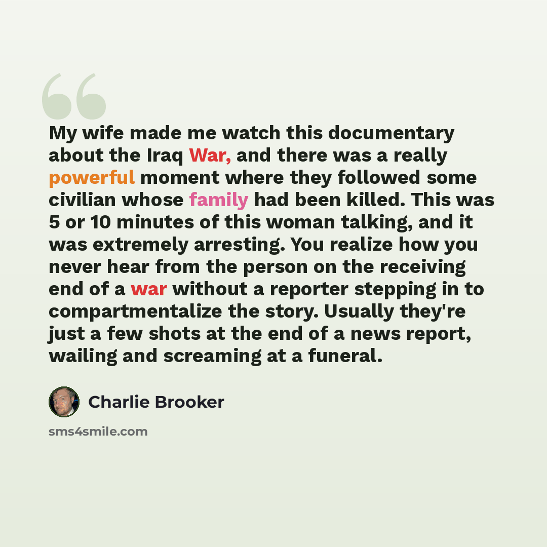 “My wife made me watch this documentary about the Iraq War, and there was a really powerful moment where they followed some civilian whose family had been killed. This was 5 or 10 minutes of this woman talking, and it was extremely arresting. You realize how you never hear from the person on the…” quote by Charlie Brooker